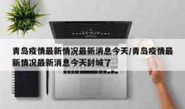 青岛疫情最新情况最新消息今天/青岛疫情最新情况最新消息今天封城了
