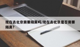 现在去北京需要隔离吗/现在去北京是否需要隔离?