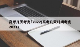 高考几天考完?2022(高考几天时间考完2021)