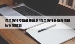 乌兰浩特疫情最新消息/乌兰浩特最新疫情最新管控措施
