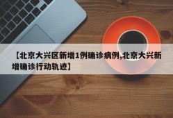 【北京大兴区新增1例确诊病例,北京大兴新增确诊行动轨迹】