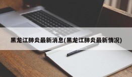 黑龙江肺炎最新消息(黑龙江肺炎最新情况)