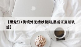 【黑龙江1例境外无症状复阳,黑龙江复阳轨迹】