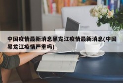 中国疫情最新消息黑龙江疫情最新消息(中国黑龙江疫情严重吗)