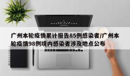 广州本轮疫情累计报告85例感染者/广州本轮疫情98例境内感染者涉及地点公布