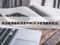长沙疫情最新消息今天(长沙疫情最新状况)