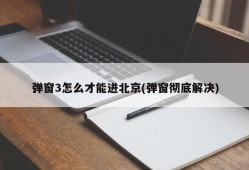 弹窗3怎么才能进北京(弹窗彻底解决)