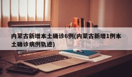 内蒙古新增本土确诊6例(内蒙古新增1例本土确诊病例轨迹)