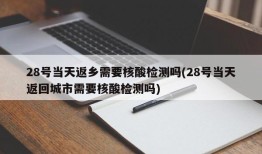 28号当天返乡需要核酸检测吗(28号当天返回城市需要核酸检测吗)