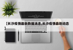 【长沙疫情最新数据消息,长沙疫情最新动态】