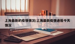 上海最新的疫情情况/上海最新疫情通报今天情况
